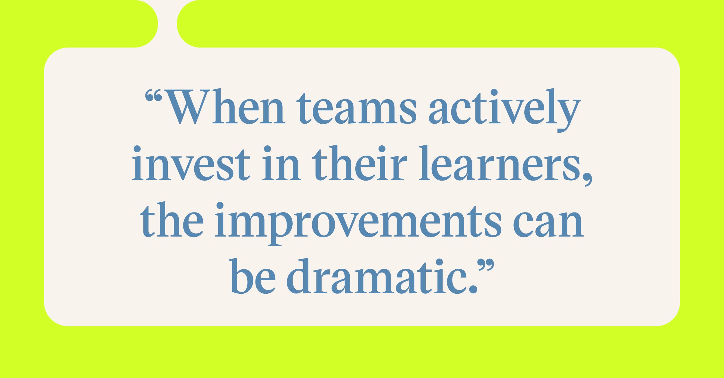 Pull quote with the text: When teams actively invest in their learners, the improvements can be dramatic