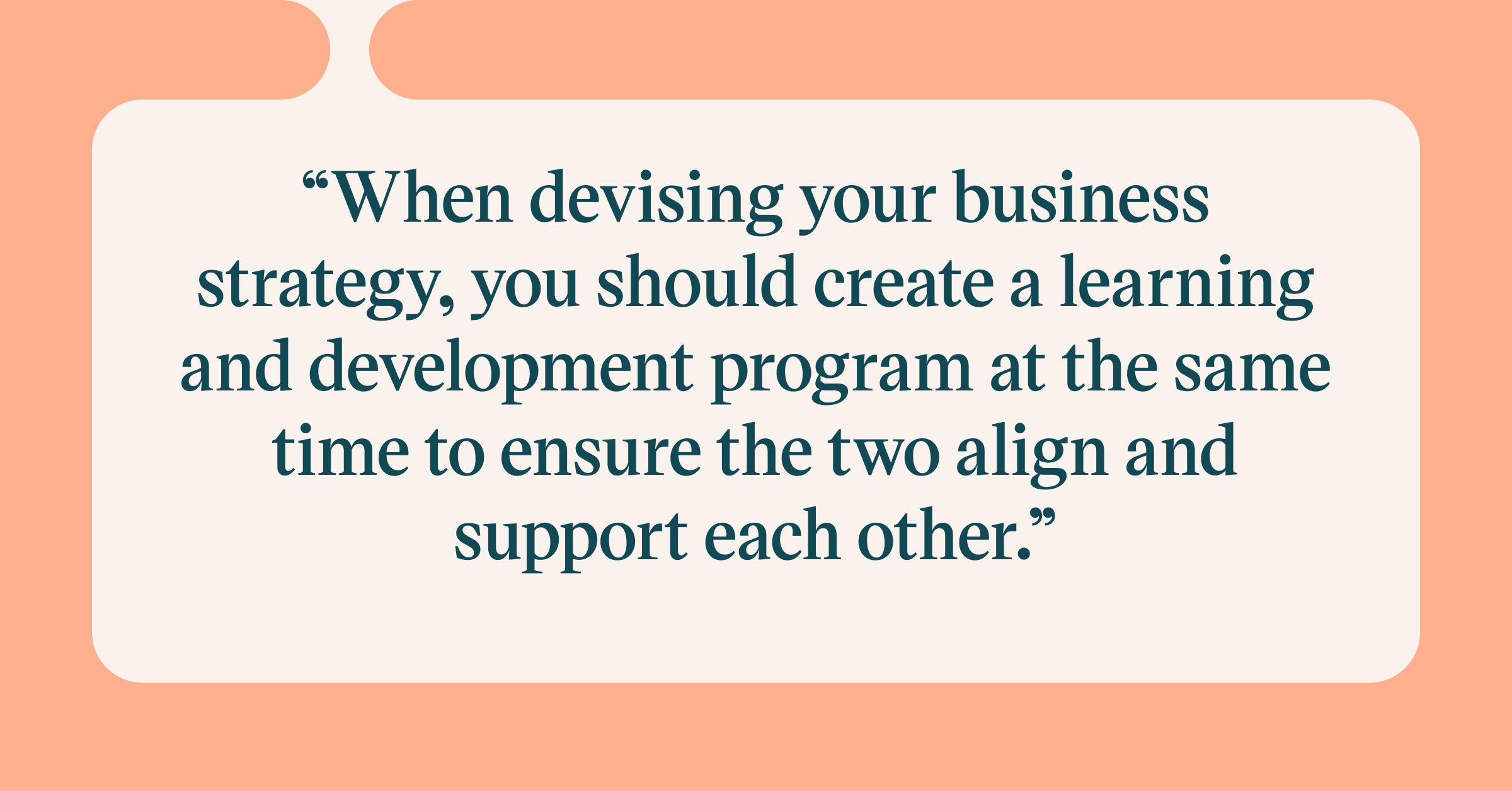 When devising your business strategy, you should create a L&D program at the same time to ensure the two align and support each other